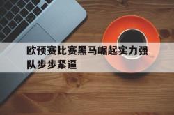 开云体育在线直播-欧预赛比赛黑马崛起实力强队步步紧逼的简单介绍